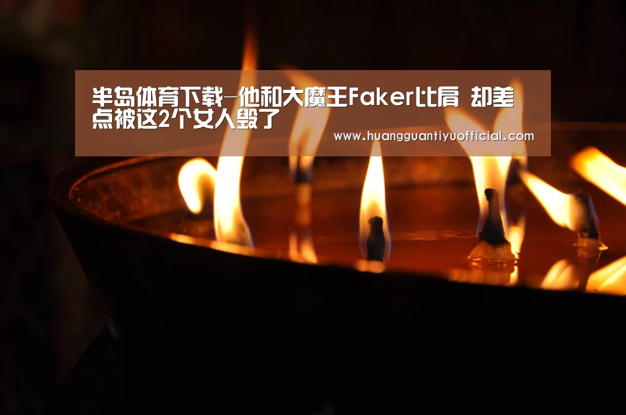 半岛体育下载-他和大魔王Faker比肩 却差点被这2个女人毁了(图3) 半岛体育下载